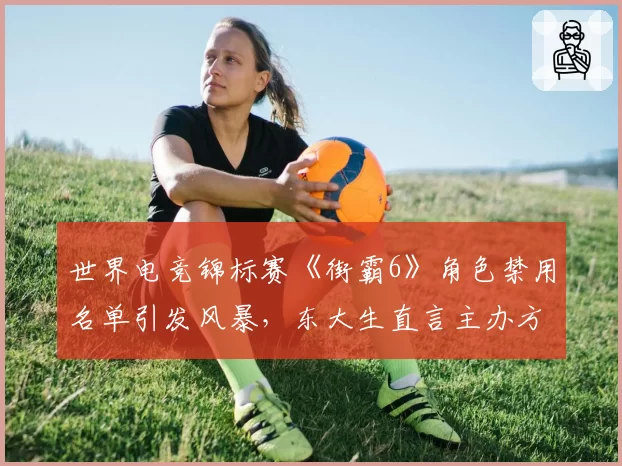 世界电竞锦标赛《街霸6》角色禁用名单引发风暴，东大生直言主办方平衡性失职