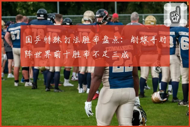 国乒特殊打法胜率盘点:削球手对阵世界前十胜率不足三成