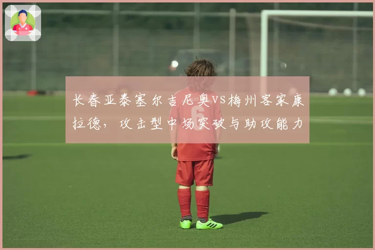 长春亚泰塞尔吉尼奥vs梅州客家康拉德，攻击型中场突破与助攻能力拆解