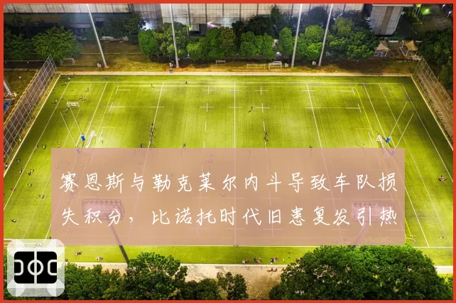 赛恩斯与勒克莱尔内斗导致车队损失积分，比诺托时代旧患复发引热议