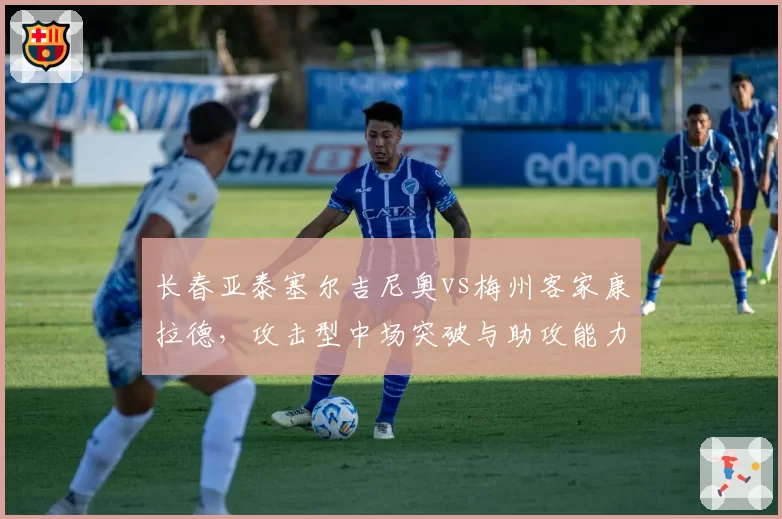 长春亚泰塞尔吉尼奥vs梅州客家康拉德，攻击型中场突破与助攻能力拆解
