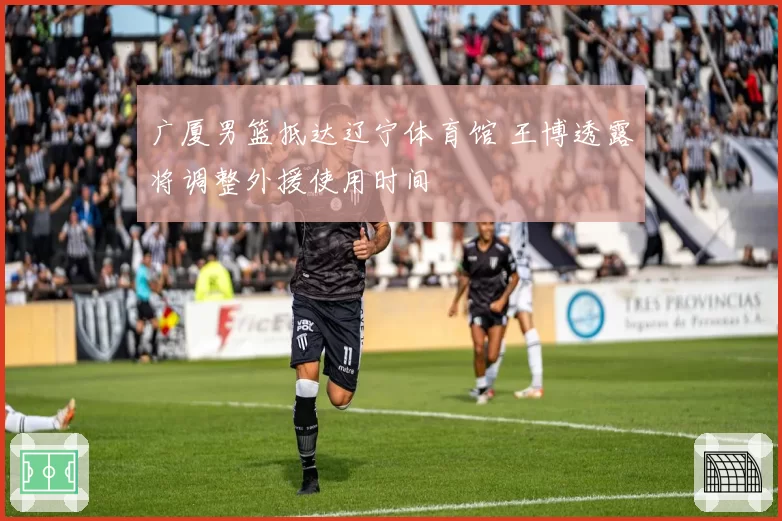 广厦男篮抵达辽宁体育馆 王博透露将调整外援使用时间