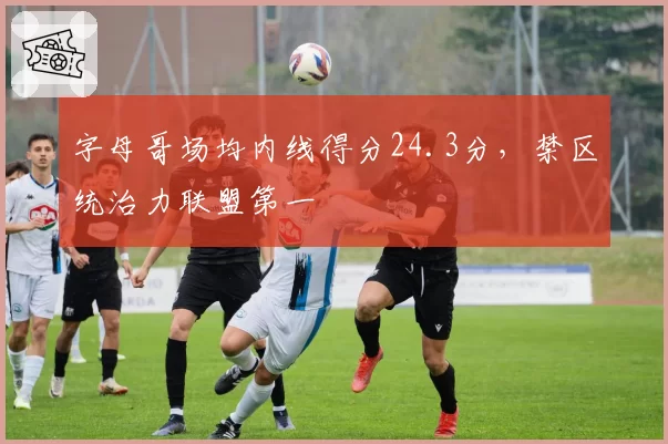 字母哥场均内线得分24.3分，禁区统治力联盟第一