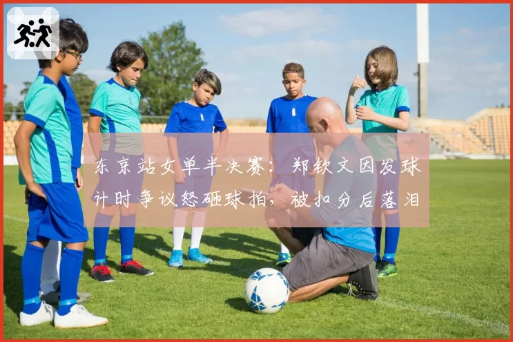 东京站女单半决赛:郑钦文因发球计时争议怒砸球拍,被扣分后落泪