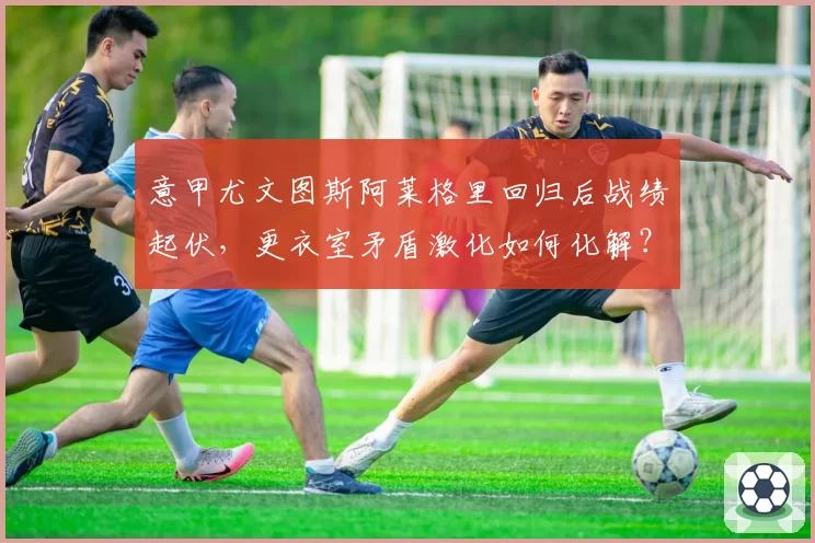 意甲尤文图斯阿莱格里回归后战绩起伏，更衣室矛盾激化如何化解？