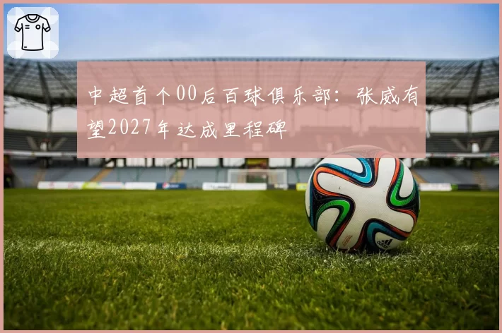 中超首个00后百球俱乐部：张威有望2027年达成里程碑