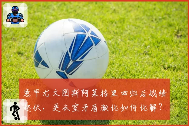 意甲尤文图斯阿莱格里回归后战绩起伏，更衣室矛盾激化如何化解？