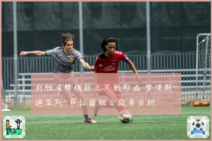 利物浦锋线新三叉戟形成 努涅斯-迪亚斯-萨拉赫组合效率分析