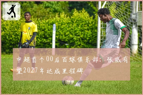 中超首个00后百球俱乐部：张威有望2027年达成里程碑