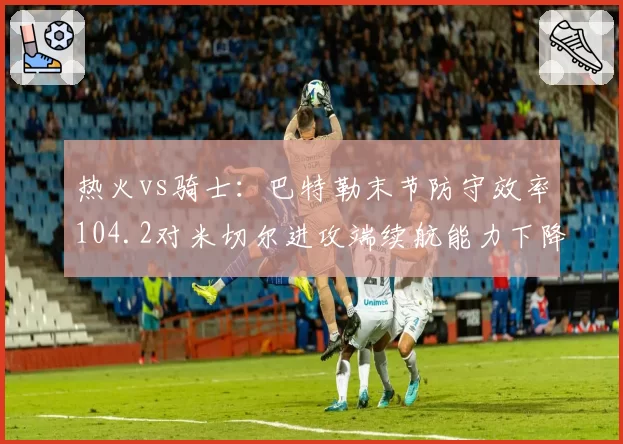 热火vs骑士：巴特勒末节防守效率104.2对米切尔进攻端续航能力下降