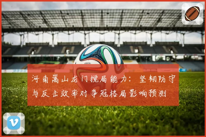 河南嵩山龙门搅局能力:坚韧防守与反击效率对争冠格局影响预测
