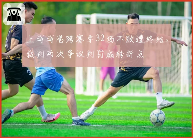 上海海港跨赛季32场不败遭终结，裁判两次争议判罚成转折点