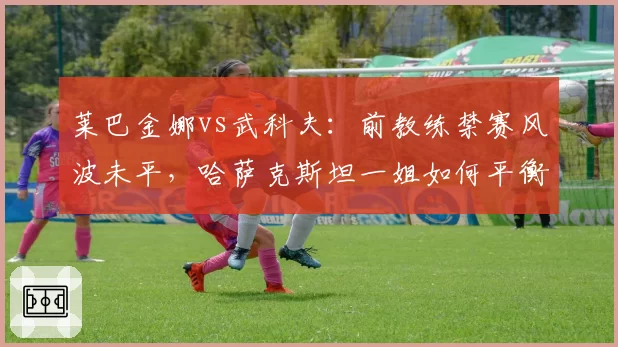 莱巴金娜vs武科夫:前教练禁赛风波未平,哈萨克斯坦一姐如何平衡信任与风险