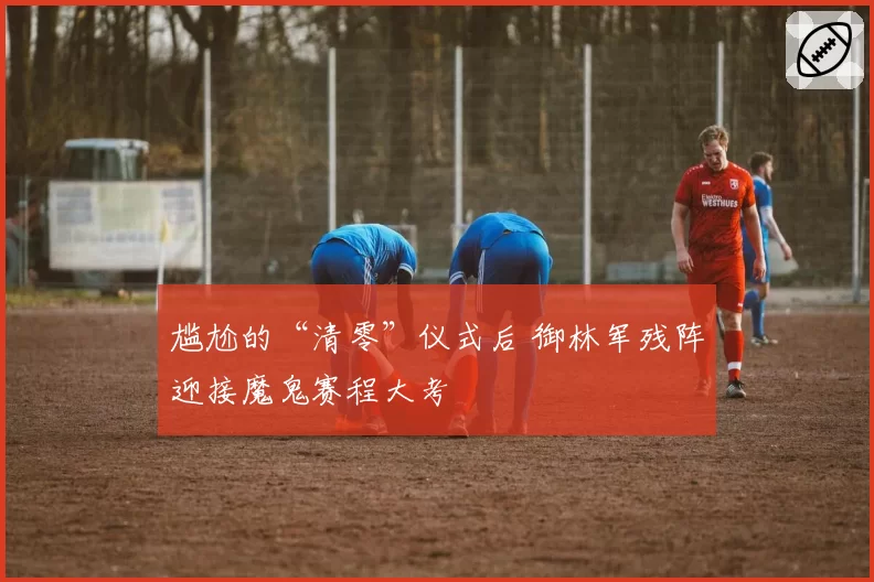 尴尬的“清零”仪式后 御林军残阵迎接魔鬼赛程大考