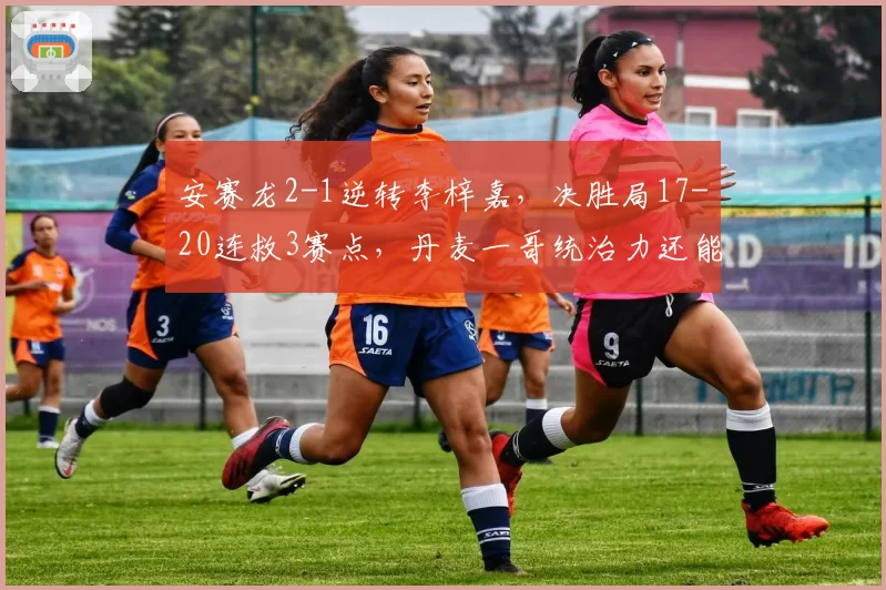 安赛龙2-1逆转李梓嘉，决胜局17-20连救3赛点，丹麦一哥统治力还能维持多久？