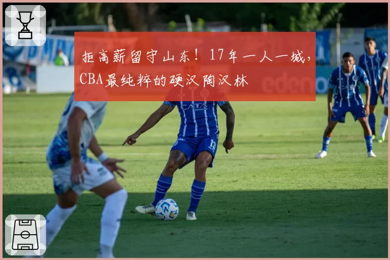拒高薪留守山东！17年一人一城，CBA最纯粹的硬汉陶汉林