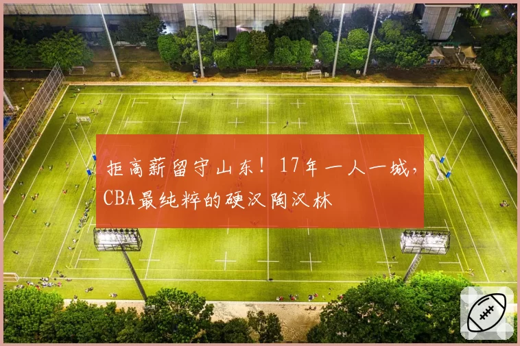 拒高薪留守山东！17年一人一城，CBA最纯粹的硬汉陶汉林