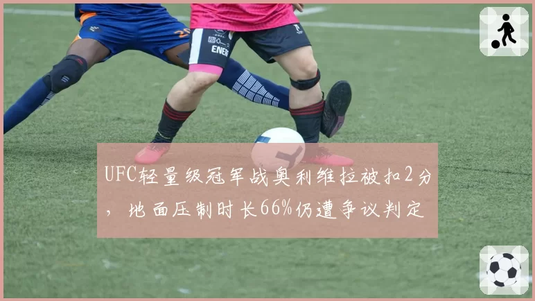 UFC轻量级冠军战奥利维拉被扣2分，地面压制时长66%仍遭争议判定