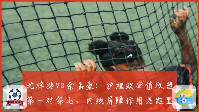沈梓捷vs余嘉豪：护框效率值联盟第一对第七，内线屏障作用差距显著
