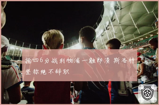 抢四6分战利物浦一触即溃 斯洛特坚称绝不辞职