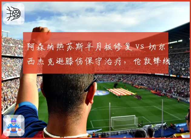 阿森纳热苏斯半月板修复 vs 切尔西杰克逊膝伤保守治疗，伦敦锋线复出时间差至少六周