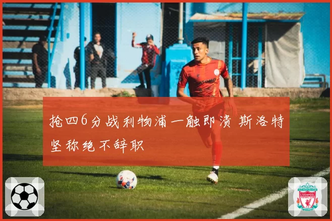 抢四6分战利物浦一触即溃 斯洛特坚称绝不辞职