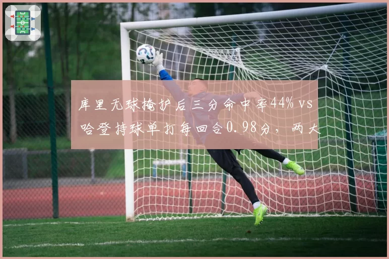 库里无球掩护后三分命中率44% vs 哈登持球单打每回合0.98分，两大后卫进攻模式对比