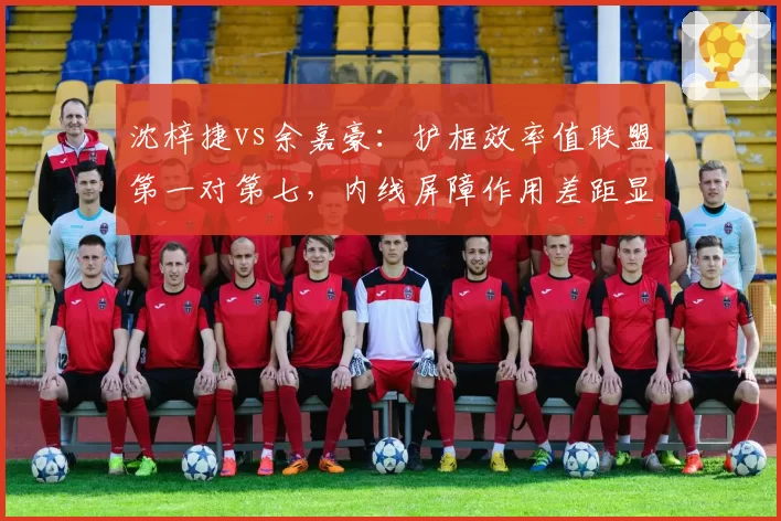沈梓捷vs余嘉豪：护框效率值联盟第一对第七，内线屏障作用差距显著