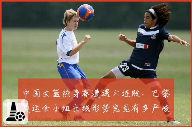 中国女篮热身赛遭遇六连败，巴黎奥运会小组出线形势究竟有多严峻？