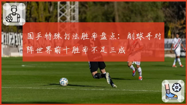 国乒特殊打法胜率盘点:削球手对阵世界前十胜率不足三成