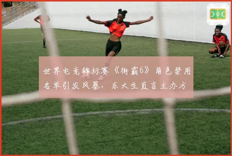 世界电竞锦标赛《街霸6》角色禁用名单引发风暴，东大生直言主办方平衡性失职