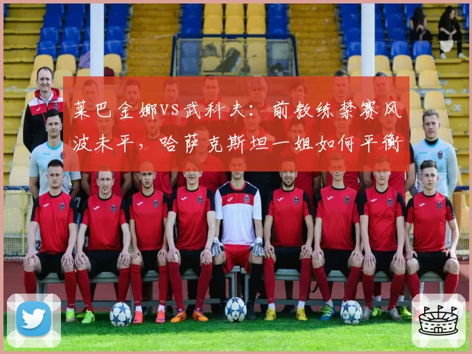 莱巴金娜vs武科夫:前教练禁赛风波未平,哈萨克斯坦一姐如何平衡信任与风险