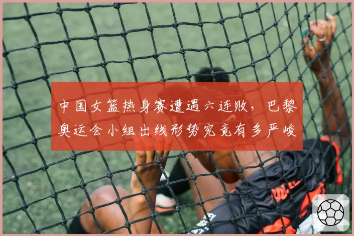 中国女篮热身赛遭遇六连败，巴黎奥运会小组出线形势究竟有多严峻？