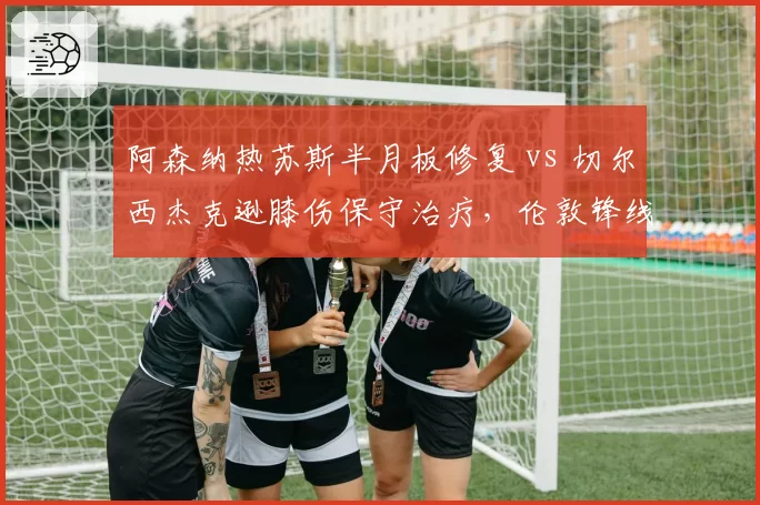阿森纳热苏斯半月板修复 vs 切尔西杰克逊膝伤保守治疗，伦敦锋线复出时间差至少六周