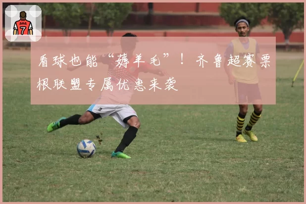 看球也能“薅羊毛”！齐鲁超赛票根联盟专属优惠来袭