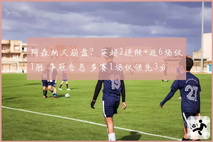 阿森纳又崩盘？英超2连败+近6场仅1胜 争冠告急 多赛1场仅领先3分