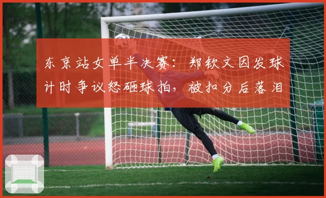 东京站女单半决赛：郑钦文因发球计时争议怒砸球拍，被扣分后落泪