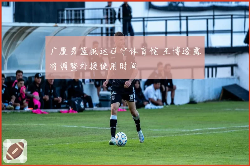 广厦男篮抵达辽宁体育馆 王博透露将调整外援使用时间