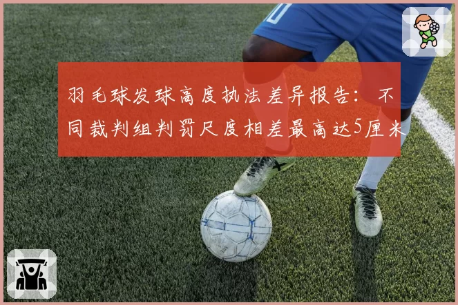 羽毛球发球高度执法差异报告：不同裁判组判罚尺度相差最高达5厘米