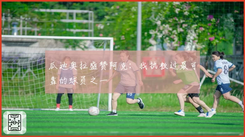 瓜迪奥拉盛赞阿克：我执教过最可靠的球员之一