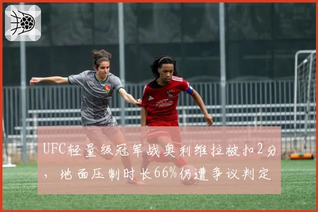 UFC轻量级冠军战奥利维拉被扣2分，地面压制时长66%仍遭争议判定